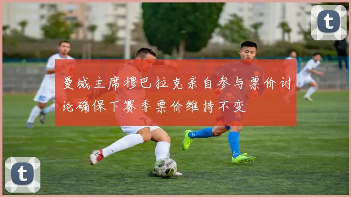 曼城主席穆巴拉克亲自参与票价讨论确保下赛季票价维持不变
