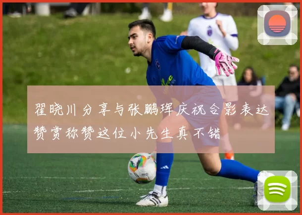 翟晓川分享与张鹏珲庆祝合影表达赞赏称赞这位小先生真不错