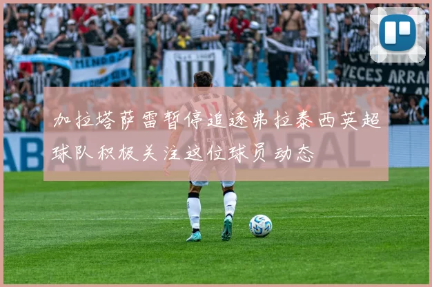 加拉塔萨雷暂停追逐弗拉泰西英超球队积极关注这位球员动态