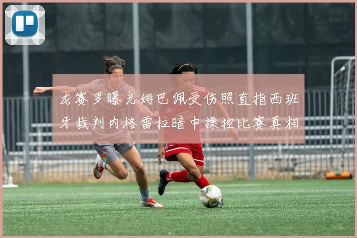 龙赛罗曝光姆巴佩受伤照直指西班牙裁判内格雷拉暗中操控比赛真相