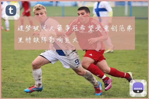 追梦破灭火箭争冠希望受重创范弗里特缺阵影响巨大