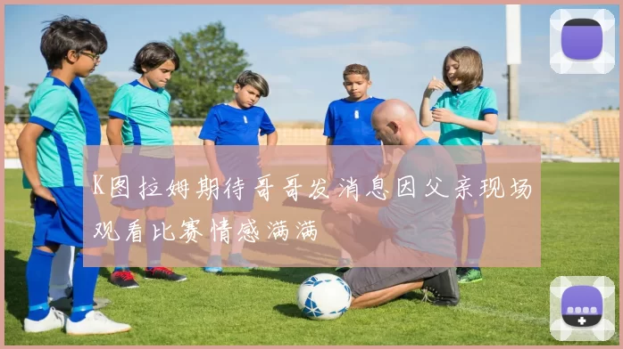 K图拉姆期待哥哥发消息因父亲现场观看比赛情感满满