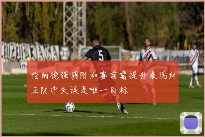 伦纳德强调附加赛前需提升表现纠正防守失误是唯一目标
