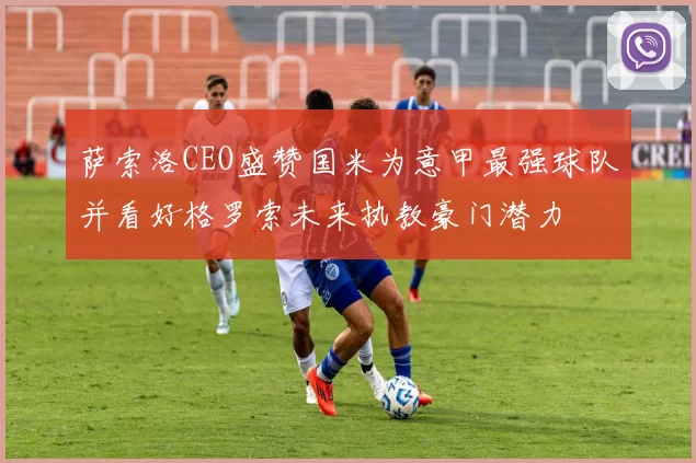 萨索洛CEO盛赞国米为意甲最强球队并看好格罗索未来执教豪门潜力