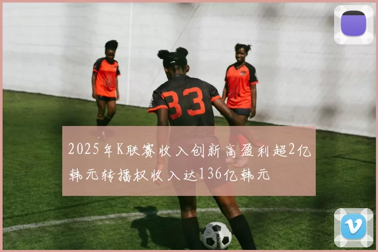 2025年K联赛收入创新高盈利超2亿韩元转播权收入达136亿韩元